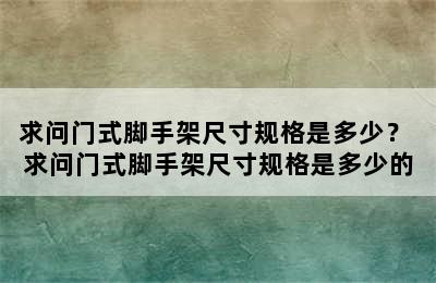 求问门式脚手架尺寸规格是多少？ 求问门式脚手架尺寸规格是多少的